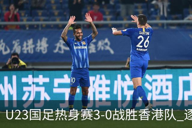 U23国足热身赛3-0战胜香港队 逐梦之路展现希望的光芒